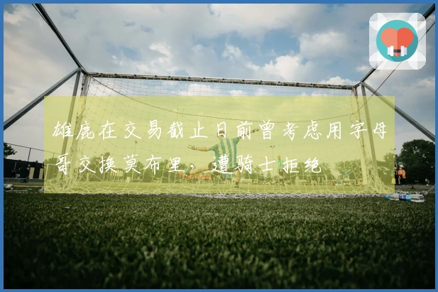 雄鹿在交易截止日前曾考虑用字母哥交换莫布里，遭骑士拒绝