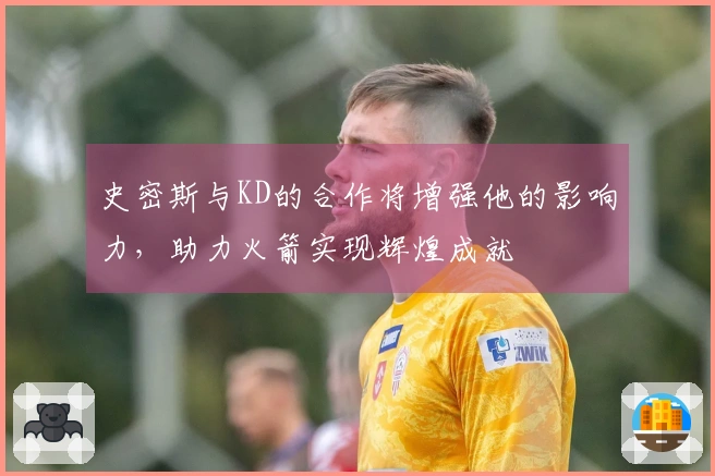 史密斯与KD的合作将增强他的影响力,助力火箭实现辉煌成就